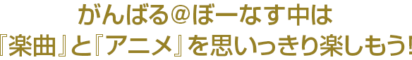 がんばる@ぼーなす中は『楽曲』と『アニメ』を思いっきり楽しもう！