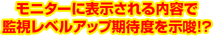 モニターに表示される内容で監視レベルアップ期待度を示唆!?