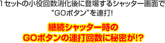 1セットの小役回数消化後に登場するシャッター画面で“GOボタン”を連打!継続シャッター時のGOボタンの連打回数に秘密が!?