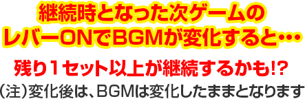 継続時となった次ゲームのレバーONでBGMが変化すると…残り1セット以上が継続するかも!?（注）変化後は、BGMは変化したままとなります