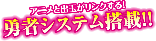 アニメと出玉がリンクする！勇者システム搭載！！